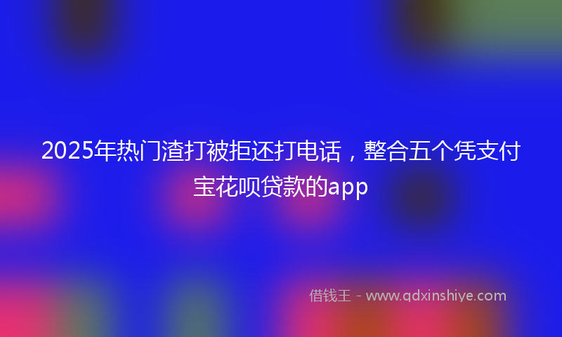 2025年热门渣打被拒还打电话，整合五个凭支付宝花呗贷款的app