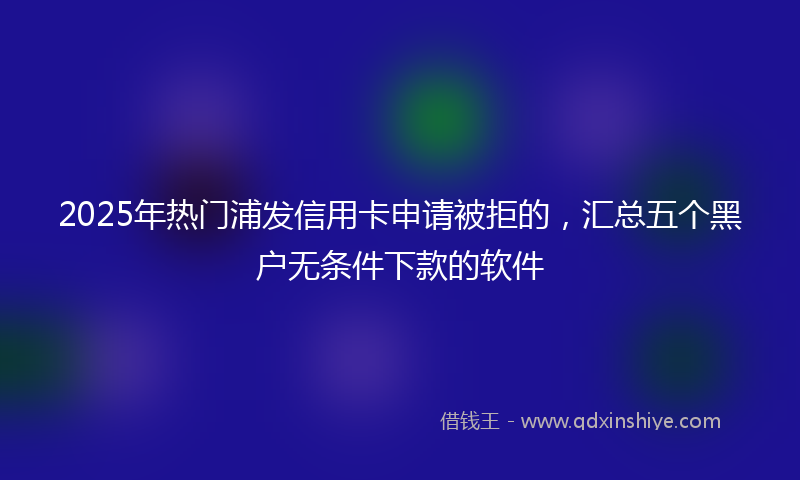 2025年热门浦发信用卡申请被拒的，汇总五个黑户无条件下款的软件
