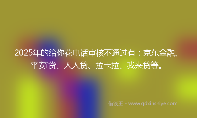 2025年的给你花电话审核不通过有：京东金融、平安i贷、人人贷、拉卡拉、我来贷等。