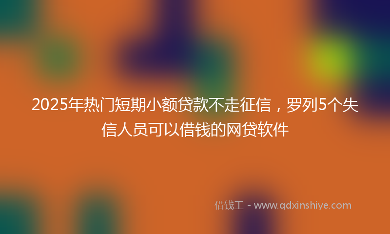 2025年热门短期小额贷款不走征信，罗列5个失信人员可以借钱的网贷软件
