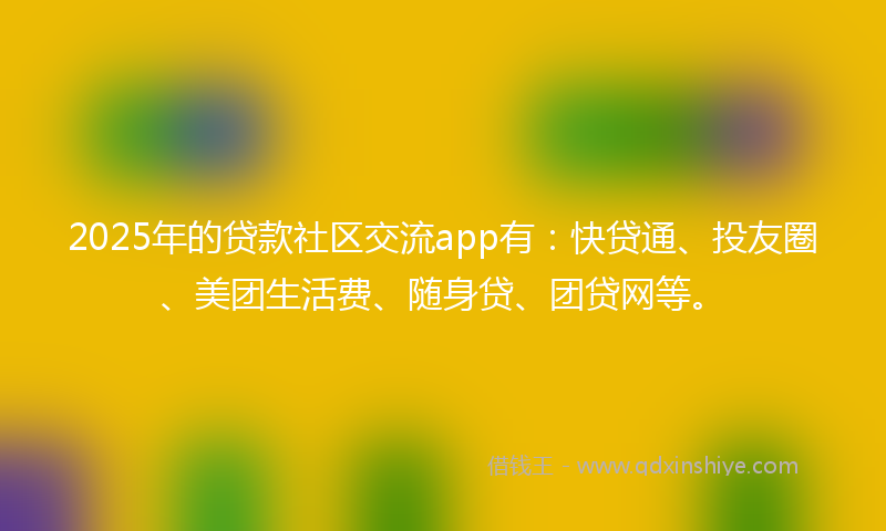 2025年的贷款社区交流app有：快贷通、投友圈、美团生活费、随身贷、团贷网等。
