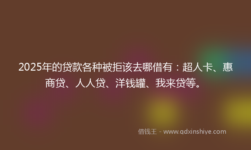 2025年的贷款各种被拒该去哪借有：超人卡、惠商贷、人人贷、洋钱罐、我来贷等。