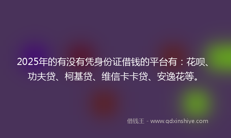 2025年的有没有凭身份证借钱的平台有：花呗、功夫贷、柯基贷、维信卡卡贷、安逸花等。