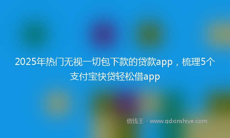 2025年热门无视一切包下款的贷款app，梳理5个支付宝快贷轻松借app