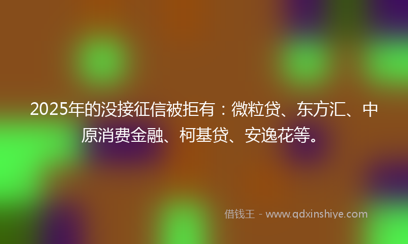 2025年的没接征信被拒有：微粒贷、东方汇、中原消费金融、柯基贷、安逸花等。