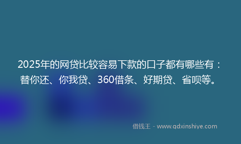 2025年的网贷比较容易下款的口子都有哪些有：替你还、你我贷、360借条、好期贷、省呗等。