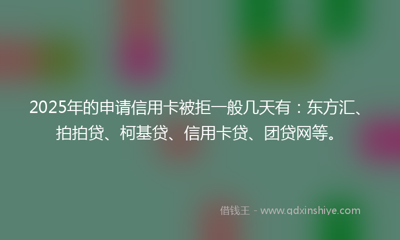 2025年的申请信用卡被拒一般几天有：东方汇、拍拍贷、柯基贷、信用卡贷、团贷网等。