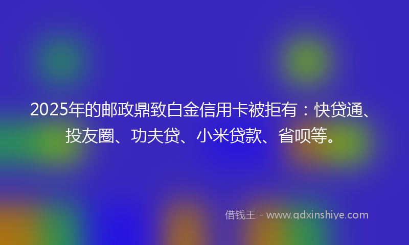 2025年的邮政鼎致白金信用卡被拒有：快贷通、投友圈、功夫贷、小米贷款、省呗等。