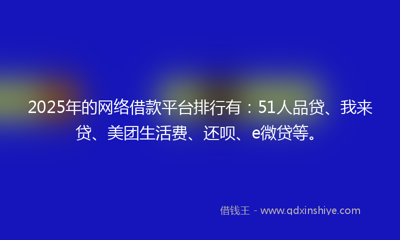 2025年的网络借款平台排行有：51人品贷、我来贷、美团生活费、还呗、e微贷等。