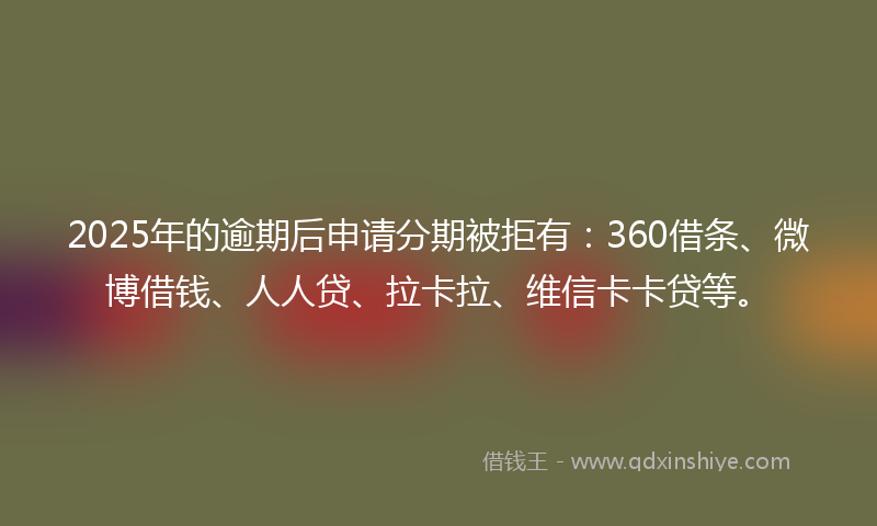 2025年的逾期后申请分期被拒有：360借条、微博借钱、人人贷、拉卡拉、维信卡卡贷等。