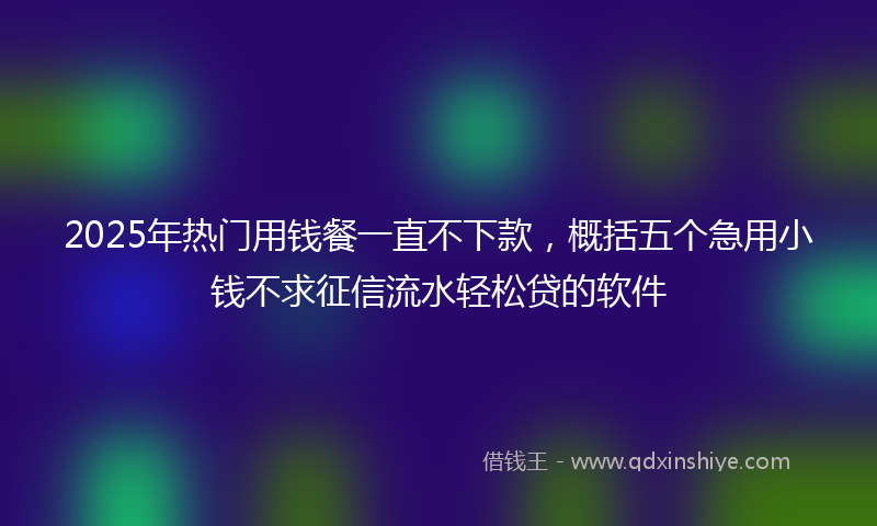 2025年热门用钱餐一直不下款，概括五个急用小钱不求征信流水轻松贷的软件