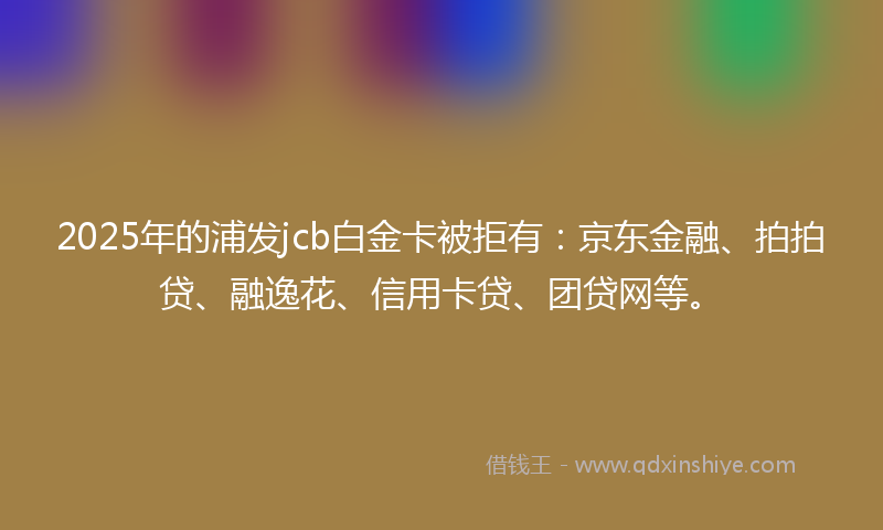 2025年的浦发jcb白金卡被拒有：京东金融、拍拍贷、融逸花、信用卡贷、团贷网等。