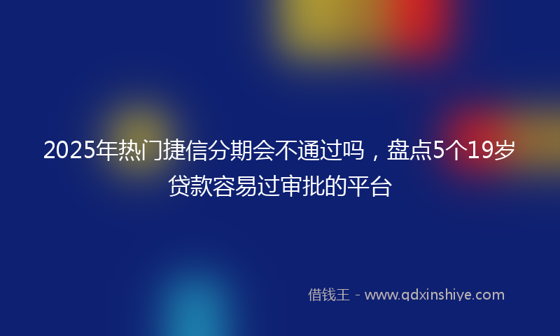 2025年热门捷信分期会不通过吗，盘点5个19岁贷款容易过审批的平台