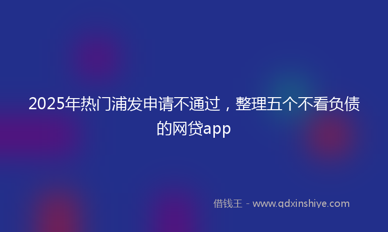2025年热门浦发申请不通过，整理五个不看负债的网贷app