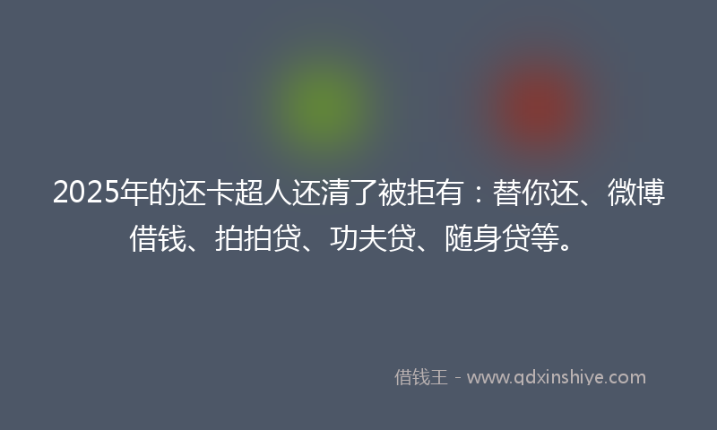 2025年的还卡超人还清了被拒有：替你还、微博借钱、拍拍贷、功夫贷、随身贷等。