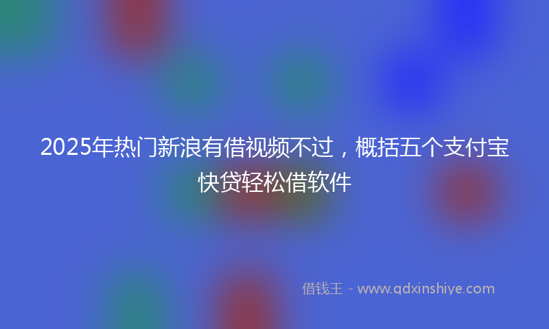 2025年热门新浪有借视频不过，概括五个支付宝快贷轻松借软件