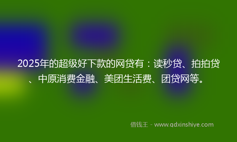 2025年的超级好下款的网贷有：读秒贷、拍拍贷、中原消费金融、美团生活费、团贷网等。