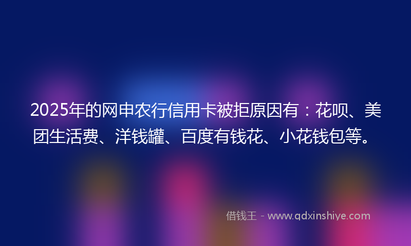 2025年的网申农行信用卡被拒原因有：花呗、美团生活费、洋钱罐、百度有钱花、小花钱包等。