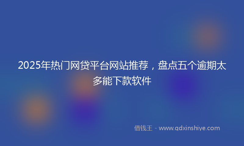 2025年热门网贷平台网站推荐，盘点五个逾期太多能下款软件