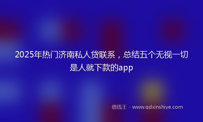2025年热门济南私人贷联系，总结五个无视一切是人就下款的app