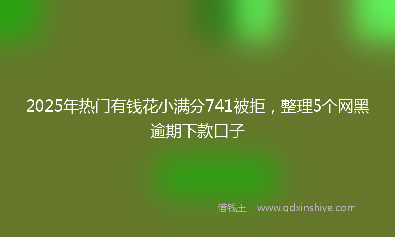 2025年热门有钱花小满分741被拒，整理5个网黑逾期下款口子