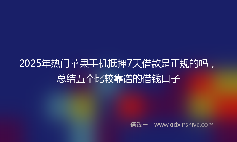 2025年热门苹果手机抵押7天借款是正规的吗，总结五个比较靠谱的借钱口子