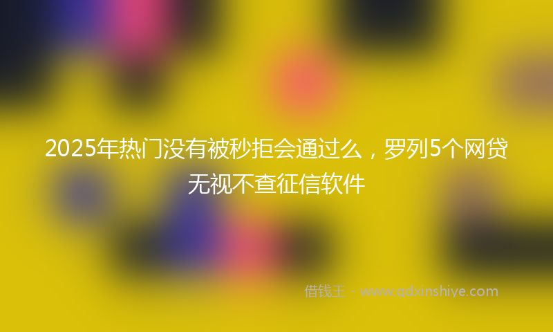 2025年热门没有被秒拒会通过么，罗列5个网贷无视不查征信软件