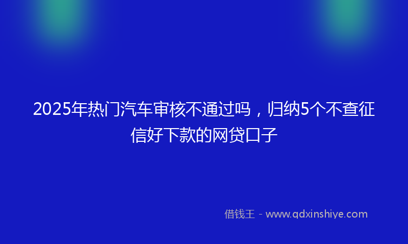 2025年热门汽车审核不通过吗，归纳5个不查征信好下款的网贷口子
