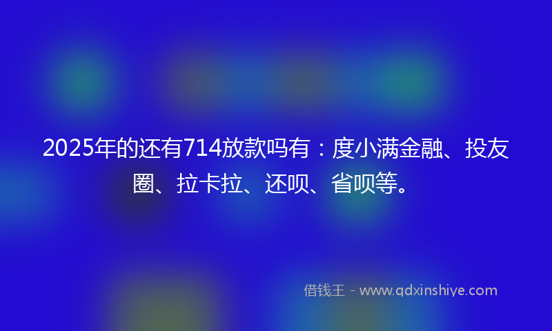 2025年的还有714放款吗有：度小满金融、投友圈、拉卡拉、还呗、省呗等。