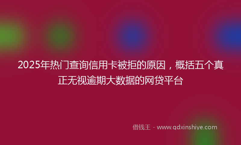 2025年热门查询信用卡被拒的原因，概括五个真正无视逾期大数据的网贷平台
