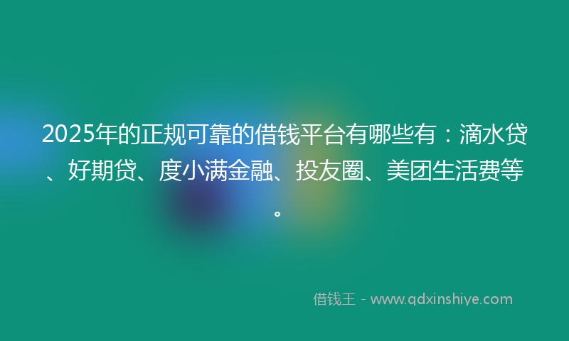 2025年的正规可靠的借钱平台有哪些有：滴水贷、好期贷、度小满金融、投友圈、美团生活费等。