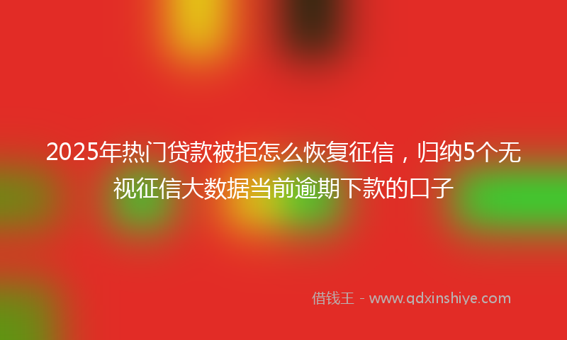2025年热门贷款被拒怎么恢复征信，归纳5个无视征信大数据当前逾期下款的口子