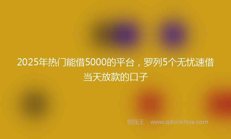 2025年热门能借5000的平台，罗列5个无忧速借当天放款的口子