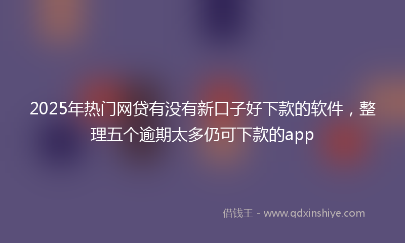 2025年热门网贷有没有新口子好下款的软件，整理五个逾期太多仍可下款的app