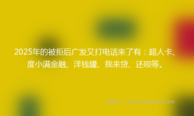 2025年的被拒后广发又打电话来了有：超人卡、度小满金融、洋钱罐、我来贷、还呗等。