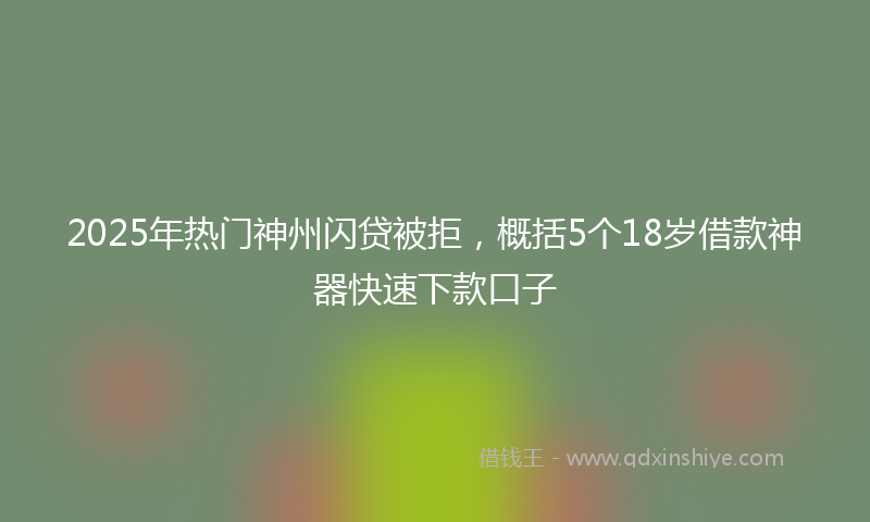 2025年热门神州闪贷被拒，概括5个18岁借款神器快速下款口子