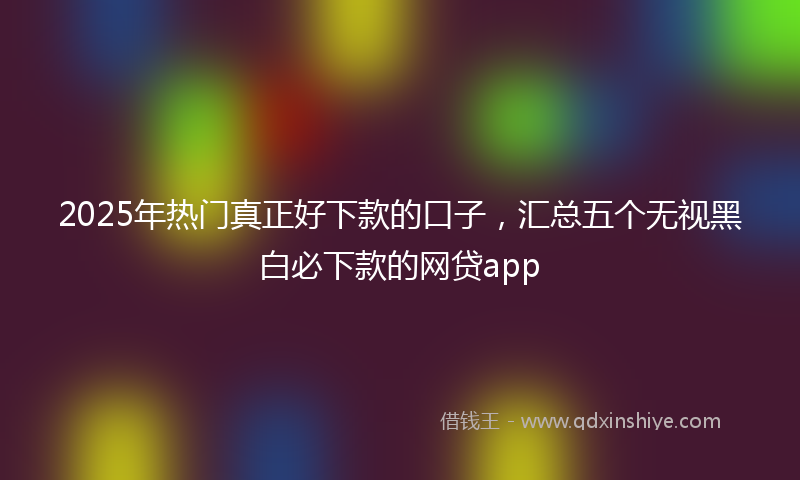 2025年热门真正好下款的口子，汇总五个无视黑白必下款的网贷app