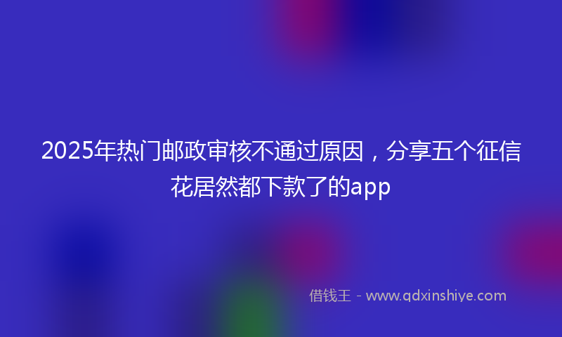 2025年热门邮政审核不通过原因，分享五个征信花居然都下款了的app