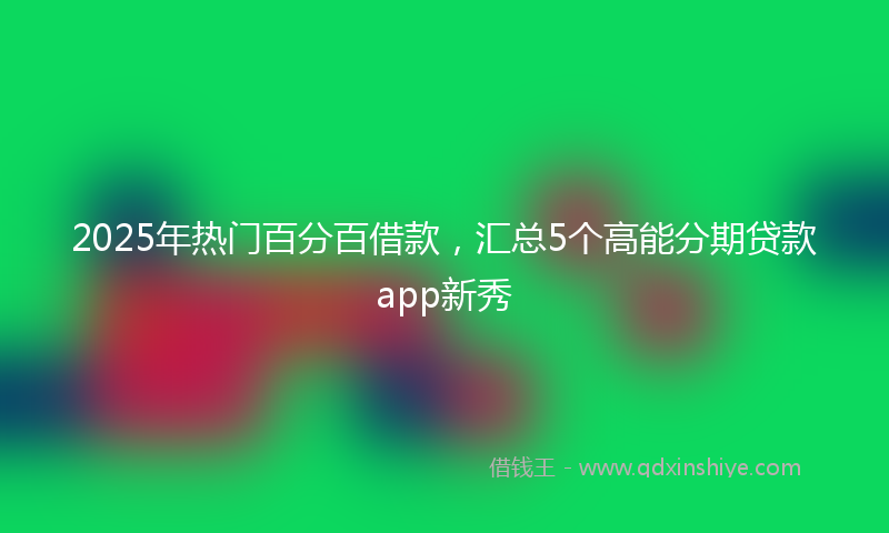 2025年热门百分百借款，汇总5个高能分期贷款app新秀