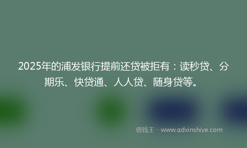 2025年的浦发银行提前还贷被拒有：读秒贷、分期乐、快贷通、人人贷、随身贷等。