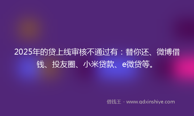 2025年的贷上线审核不通过有：替你还、微博借钱、投友圈、小米贷款、e微贷等。