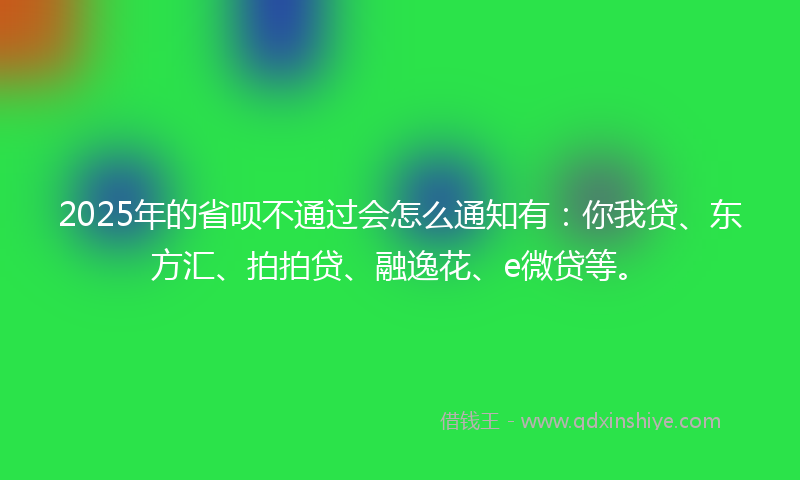2025年的省呗不通过会怎么通知有：你我贷、东方汇、拍拍贷、融逸花、e微贷等。