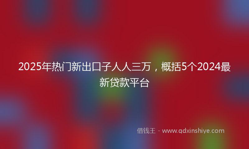 2025年热门新出口子人人三万，概括5个2024最新贷款平台