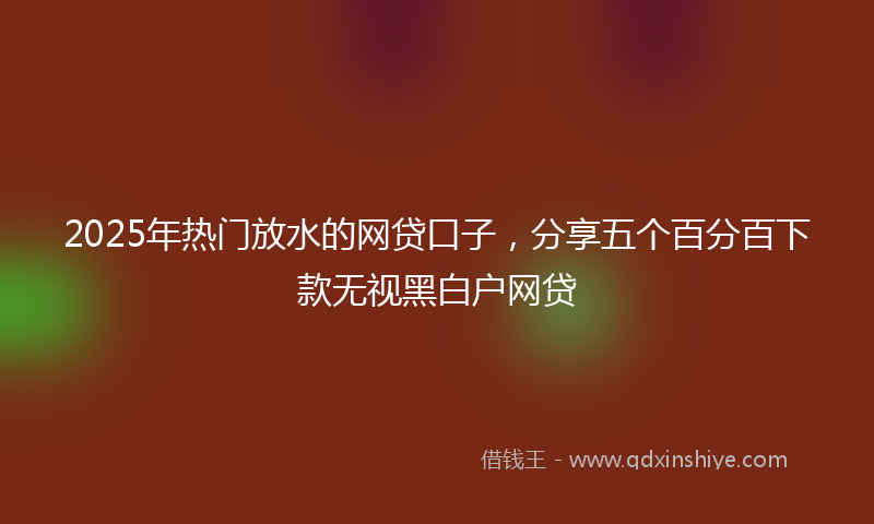 2025年热门放水的网贷口子，分享五个百分百下款无视黑白户网贷