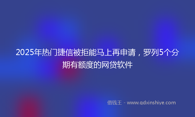 2025年热门捷信被拒能马上再申请，罗列5个分期有额度的网贷软件