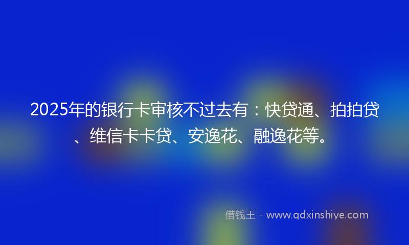 2025年的银行卡审核不过去有：快贷通、拍拍贷、维信卡卡贷、安逸花、融逸花等。