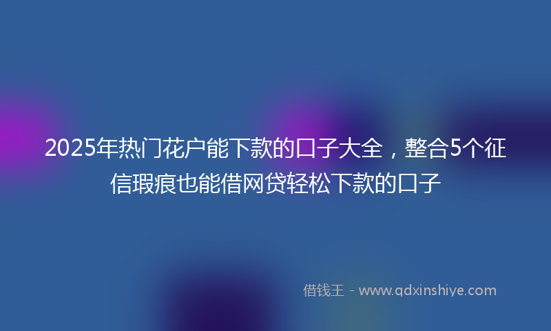 2025年热门花户能下款的口子大全，整合5个征信瑕疵也能借网贷轻松下款的口子
