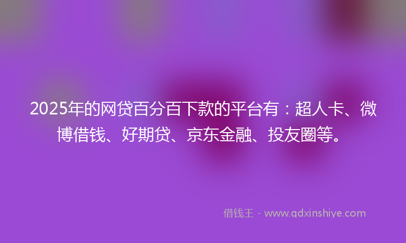 2025年的网贷百分百下款的平台有：超人卡、微博借钱、好期贷、京东金融、投友圈等。