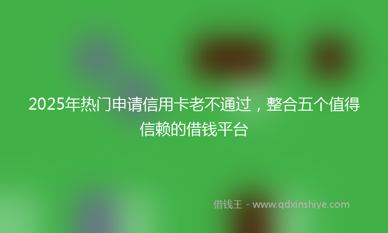 2025年热门申请信用卡老不通过，整合五个值得信赖的借钱平台