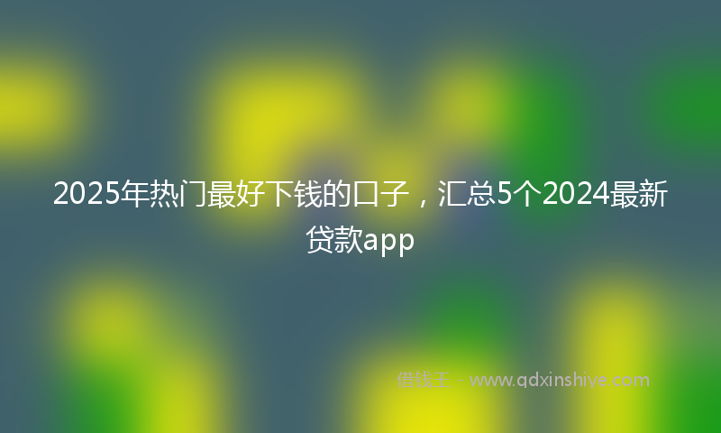 2025年热门最好下钱的口子，汇总5个2024最新贷款app